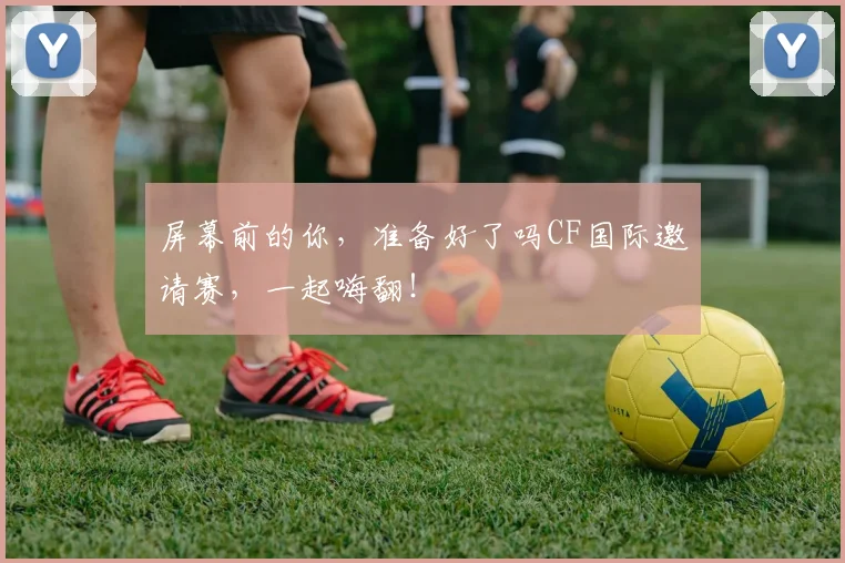 屏幕前的你，准备好了吗CF国际邀请赛，一起嗨翻！