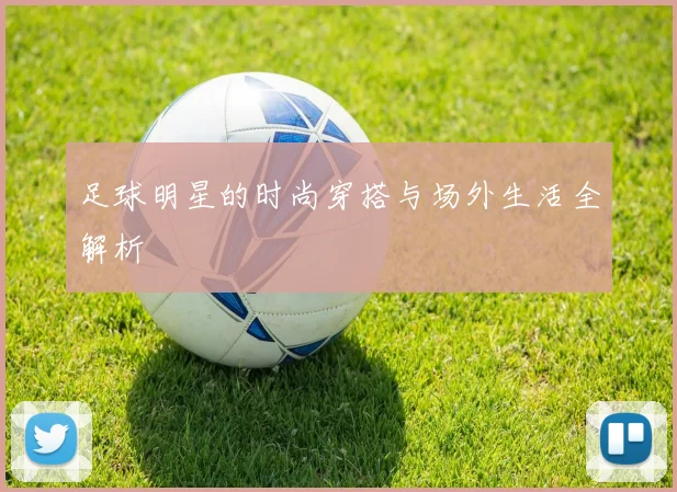 足球明星的时尚穿搭与场外生活全解析