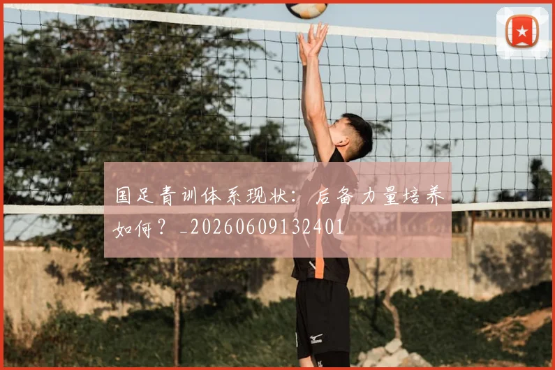 国足青训体系现状：后备力量培养如何？_20260609132401