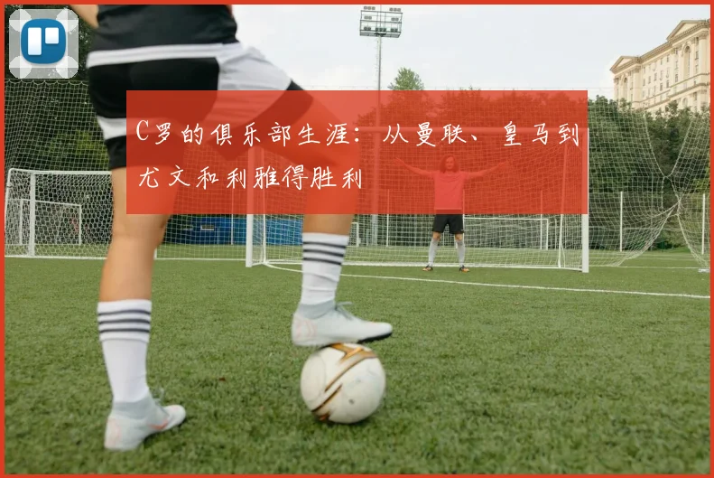 C罗的俱乐部生涯：从曼联、皇马到尤文和利雅得胜利